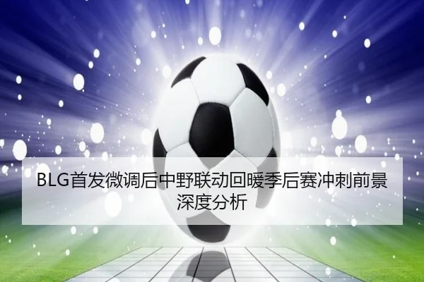 BLG首发微调后中野联动回暖季后赛冲刺前景深度分析